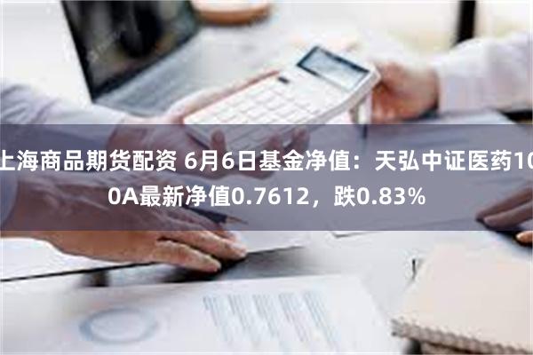 上海商品期货配资 6月6日基金净值：天弘中证医药100A最新净值0.7612，跌0.83%