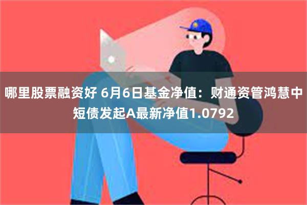 哪里股票融资好 6月6日基金净值：财通资管鸿慧中短债发起A最新净值1.0792