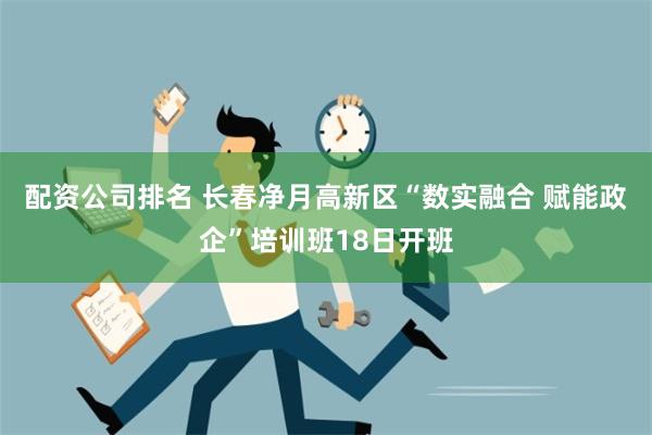 配资公司排名 长春净月高新区“数实融合 赋能政企”培训班18日开班