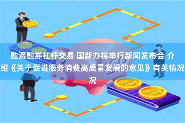 融资融券杠杆交易 国新办将举行新闻发布会 介绍《关于促进服务消费高质量发展的意见》有关情况