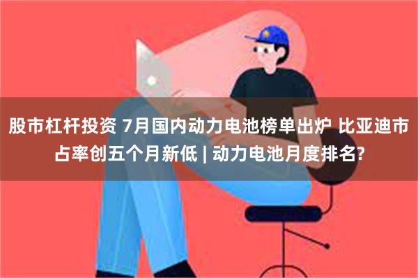 股市杠杆投资 7月国内动力电池榜单出炉 比亚迪市占率创五个月新低 | 动力电池月度排名?