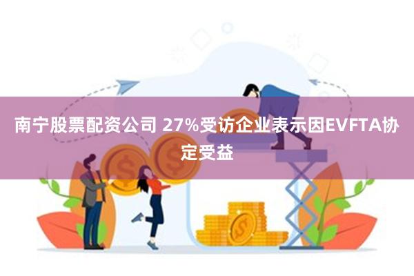 南宁股票配资公司 27%受访企业表示因EVFTA协定受益