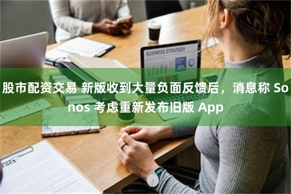 股市配资交易 新版收到大量负面反馈后，消息称 Sonos 考虑重新发布旧版 App