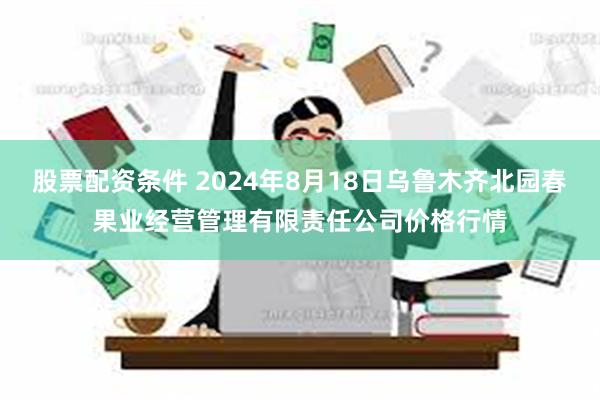 股票配资条件 2024年8月18日乌鲁木齐北园春果业经营管理有限责任公司价格行情