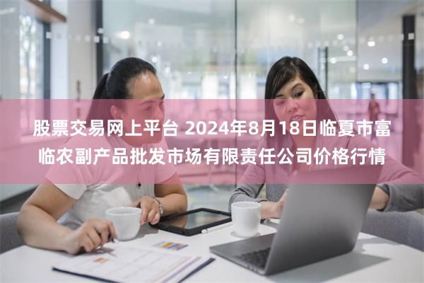 股票交易网上平台 2024年8月18日临夏市富临农副产品批发市场有限责任公司价格行情