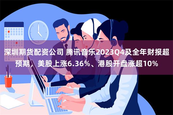 深圳期货配资公司 腾讯音乐2023Q4及全年财报超预期，美股上涨6.36%、港股开盘涨超10%