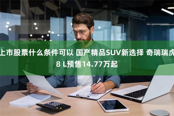 上市股票什么条件可以 国产精品SUV新选择 奇瑞瑞虎8 L预售14.77万起