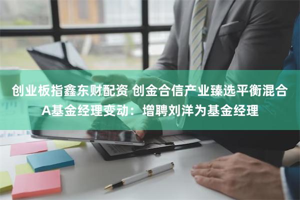 创业板指鑫东财配资 创金合信产业臻选平衡混合A基金经理变动：增聘刘洋为基金经理