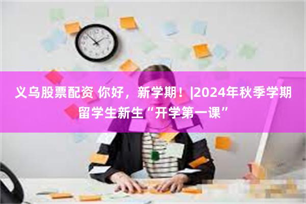 义乌股票配资 你好，新学期！|2024年秋季学期留学生新生“开学第一课”