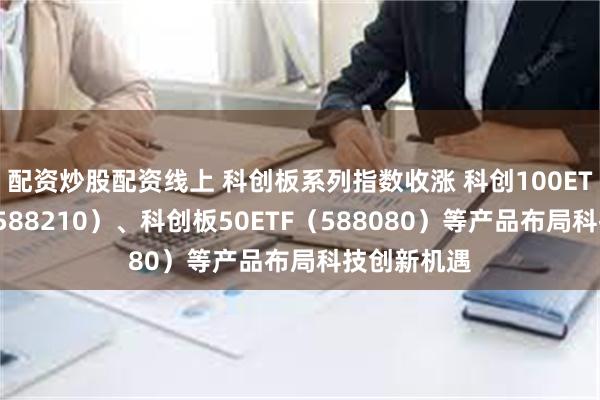 配资炒股配资线上 科创板系列指数收涨 科创100ETF易方达（588210）、科创板50ETF（588080）等产品布局科技创新机遇