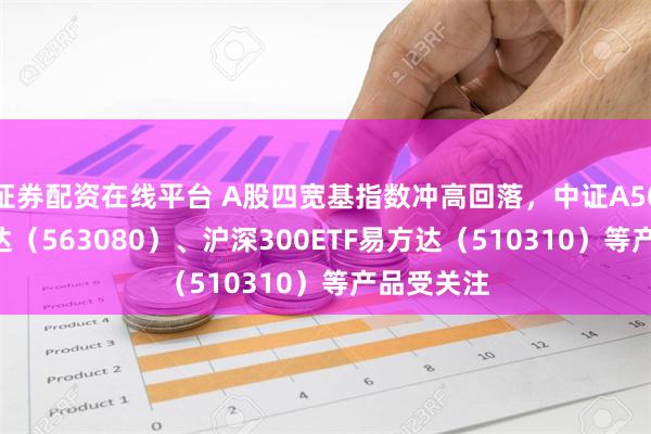 证券配资在线平台 A股四宽基指数冲高回落，中证A50ETF易方达（563080）、沪深300ETF易方达（510310）等产品受关注