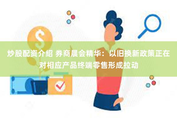 炒股配资介绍 券商晨会精华：以旧换新政策正在对相应产品终端零售形成拉动