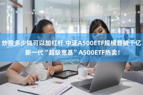 炒股多少钱可以加杠杆 中证A500ETF规模首破千亿 新一代“超级宽基”A500ETF热卖！