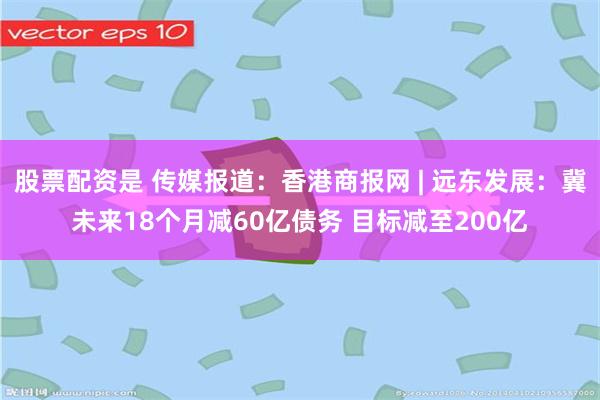 股票配资是 传媒报道：香港商报网 | 远东发展：冀未来18个月减60亿债务 目标减至200亿