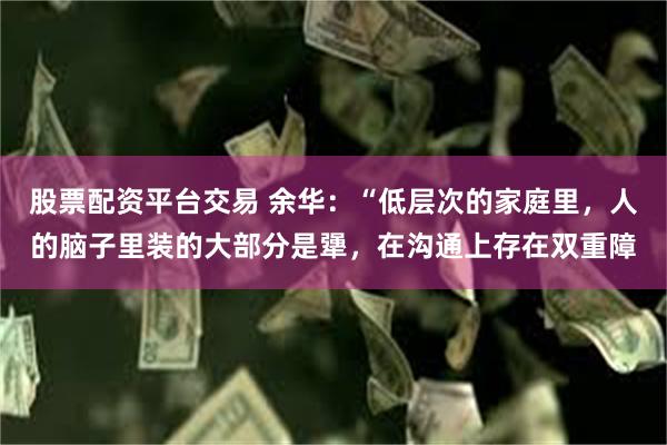 股票配资平台交易 余华：“低层次的家庭里，人的脑子里装的大部分是犟，在沟通上存在双重障