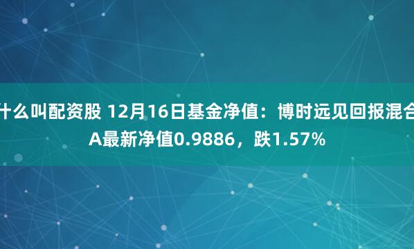 什么叫配资股 12月16日基金净值：博时远见回报混合A最新净值0.9886，跌1.57%