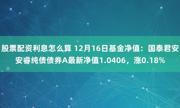 股票配资利息怎么算 12月16日基金净值：国泰君安安睿纯债债券A最新净值1.0406，涨0.18%