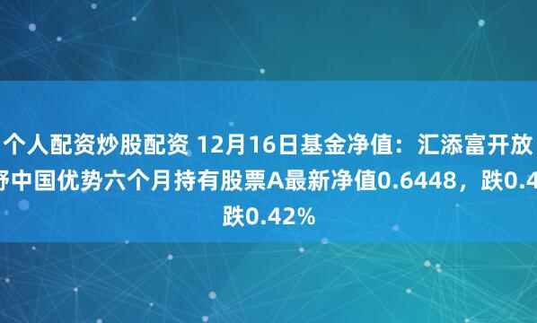 个人配资炒股配资 12月16日基金净值：汇添富开放视野中国优势六个月持有股票A最新净值0.6448，跌0.42%