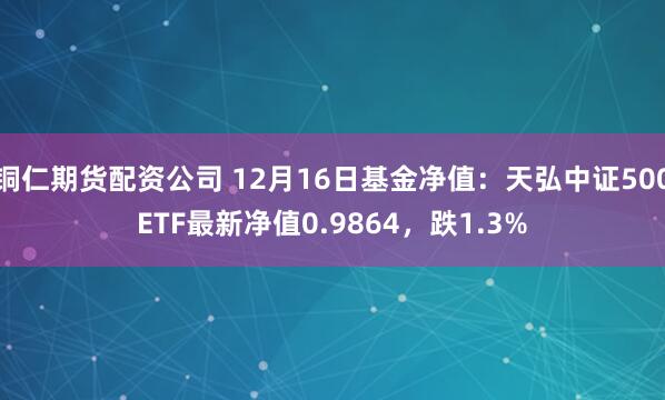 铜仁期货配资公司 12月16日基金净值：天弘中证500ETF最新净值0.9864，跌1.3%