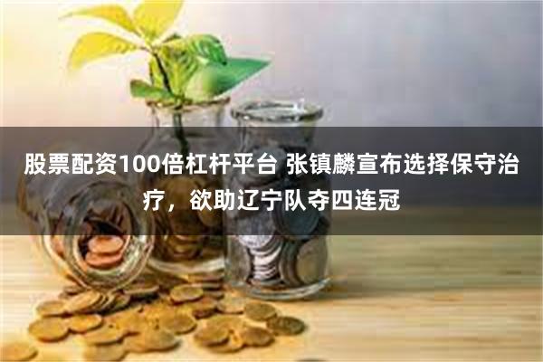 股票配资100倍杠杆平台 张镇麟宣布选择保守治疗，欲助辽宁队夺四连冠