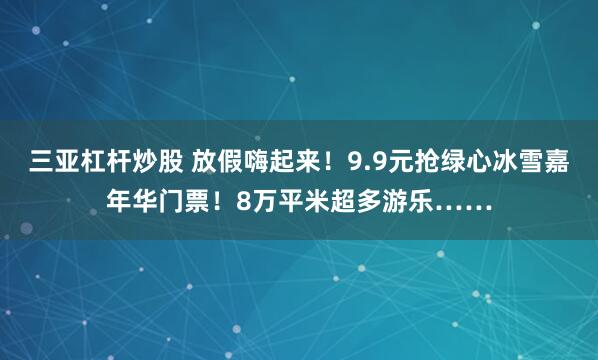 三亚杠杆炒股 放假嗨起来！9.9元抢绿心冰雪嘉年华门票！8万平米超多游乐……