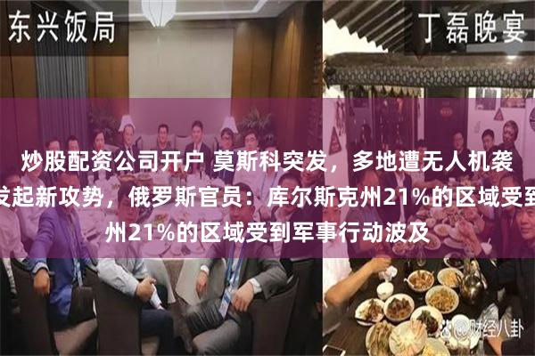 炒股配资公司开户 莫斯科突发，多地遭无人机袭击！乌军计划发起新攻势，俄罗斯官员：库尔斯克州21%的区域受到军事行动波及