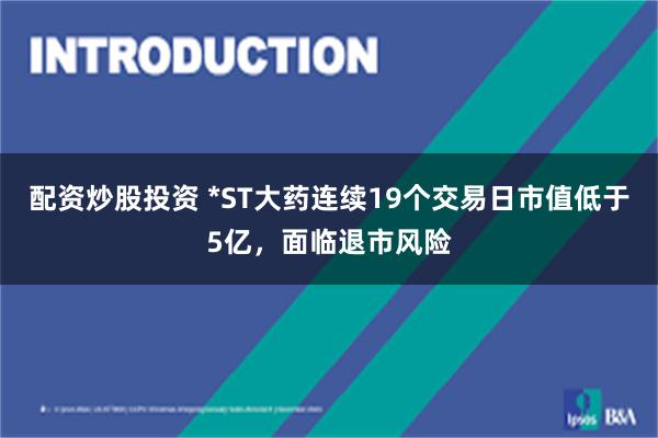 配资炒股投资 *ST大药连续19个交易日市值低于5亿，面临退市风险