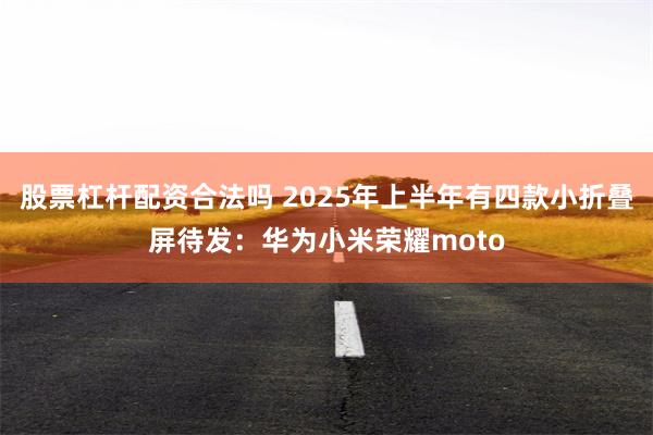 股票杠杆配资合法吗 2025年上半年有四款小折叠屏待发：华为小米荣耀moto