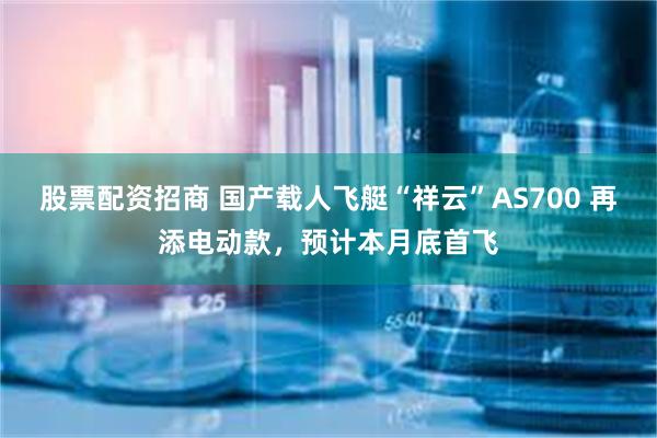 股票配资招商 国产载人飞艇“祥云”AS700 再添电动款，预计本月底首飞