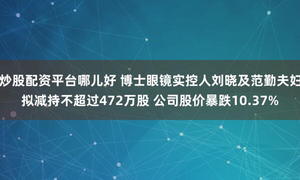 炒股配资平台哪儿好 博士眼镜实控人刘晓及范勤夫妇拟减持不超过472万股 公司股价暴跌10.37%