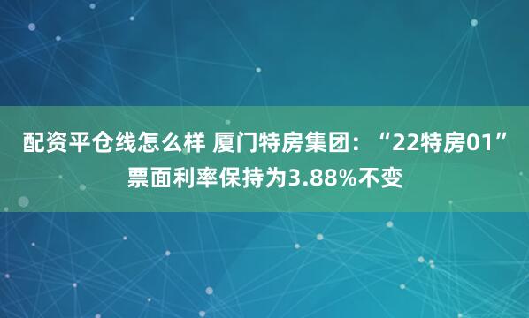 配资平仓线怎么样 厦门特房集团：“22特房01”票面利率保持为3.88%不变