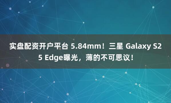 实盘配资开户平台 5.84mm！三星 Galaxy S25 Edge曝光，薄的不可思议！