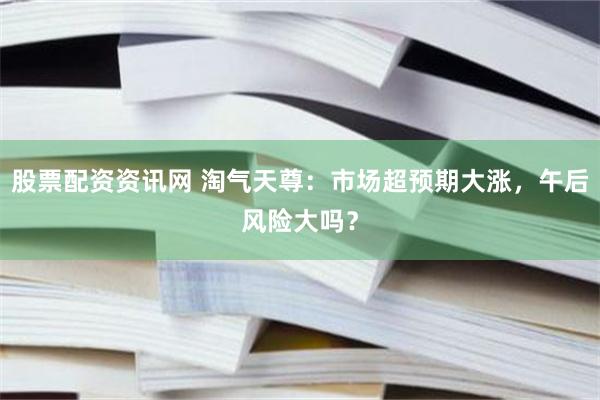 股票配资资讯网 淘气天尊：市场超预期大涨，午后风险大吗？