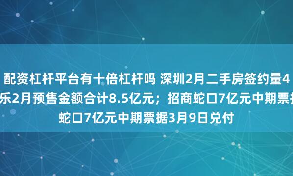 配资杠杆平台有十倍杠杆吗 深圳2月二手房签约量4858套；雅居乐2月预售金额合计8.5亿元；招商蛇口7亿元中期票据3月9日兑付