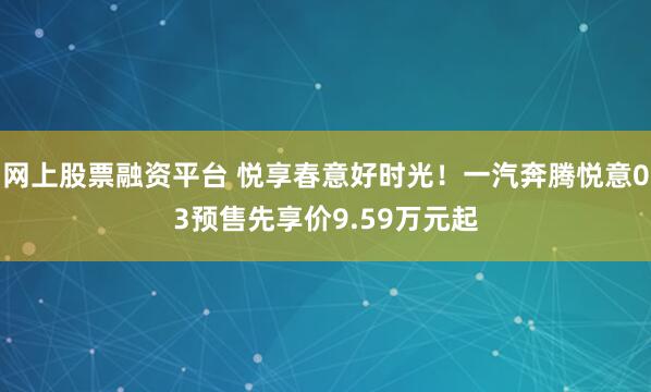 网上股票融资平台 悦享春意好时光！一汽奔腾悦意03预售先享价9.59万元起