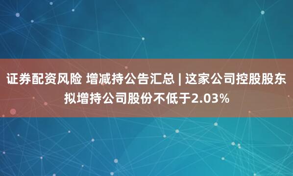 证券配资风险 增减持公告汇总 | 这家公司控股股东拟增持公司股份不低于2.03%