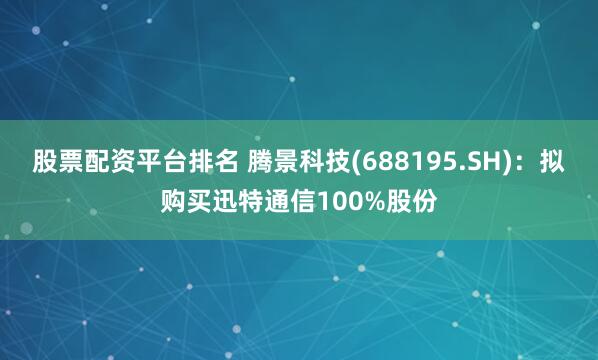 股票配资平台排名 腾景科技(688195.SH)：拟购买迅特通信100%股份