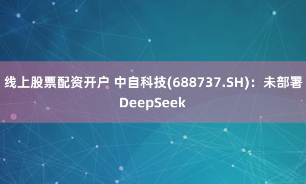 线上股票配资开户 中自科技(688737.SH)：未部署DeepSeek